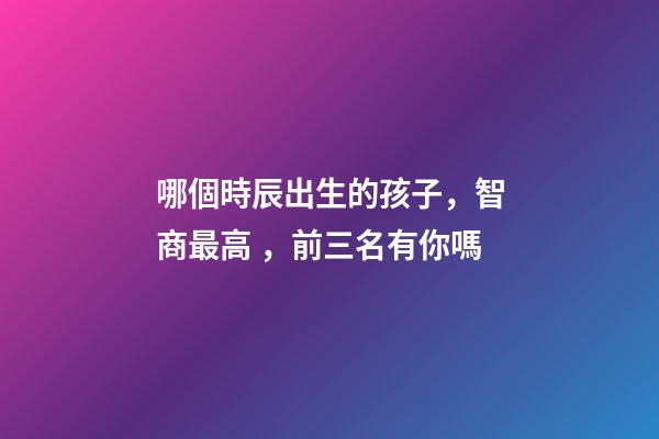 哪個時辰出生的孩子，智商最高，前三名有你嗎
